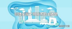 创建全国文明城市的主体是什么