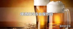 啤酒放冷冻会爆炸吗