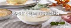 燕窝炖了放冰箱15天还能吃吗